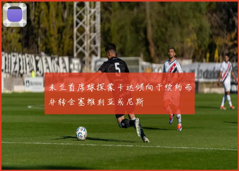 米兰首席球探蒙卡达倾向于续约而非转会塞维利亚或尼斯