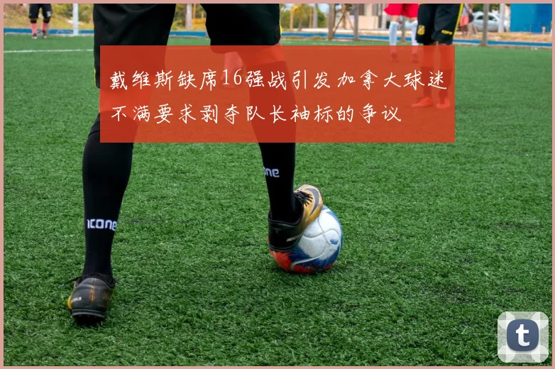 戴维斯缺席16强战引发加拿大球迷不满要求剥夺队长袖标的争议