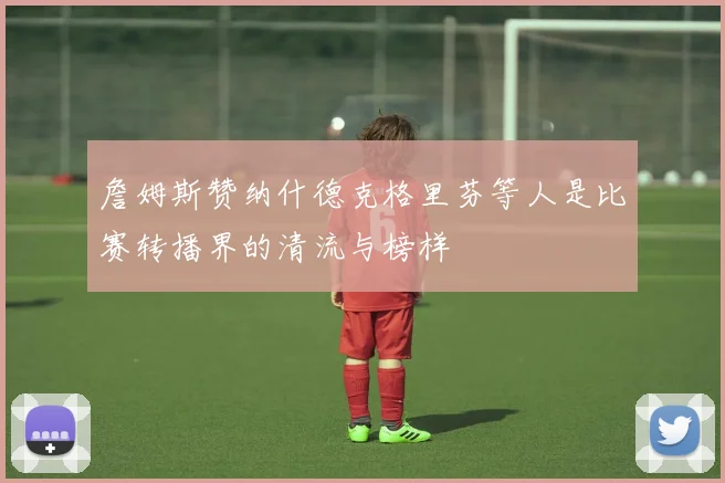 詹姆斯赞纳什德克格里芬等人是比赛转播界的清流与榜样