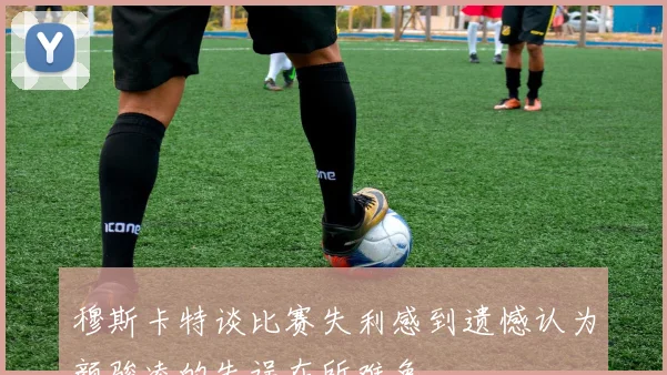 穆斯卡特谈比赛失利感到遗憾认为颜骏凌的失误在所难免