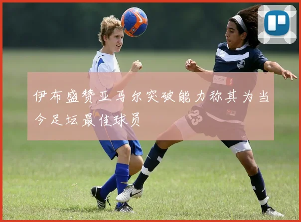 伊布盛赞亚马尔突破能力称其为当今足坛最佳球员