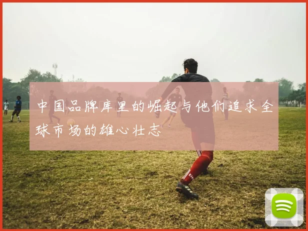 中国品牌库里的崛起与他们追求全球市场的雄心壮志