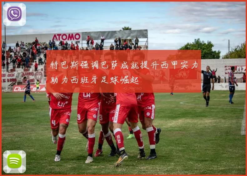 特巴斯强调巴萨成就提升西甲实力助力西班牙足球崛起