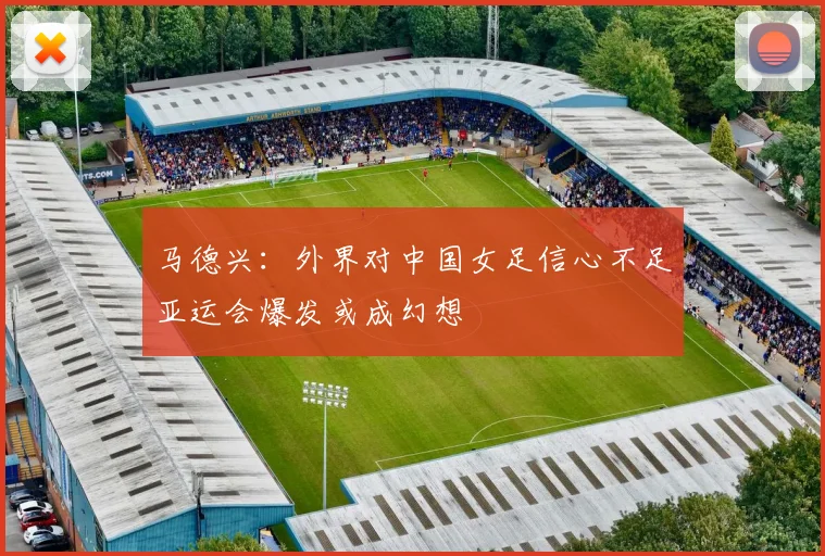 马德兴：外界对中国女足信心不足亚运会爆发或成幻想
