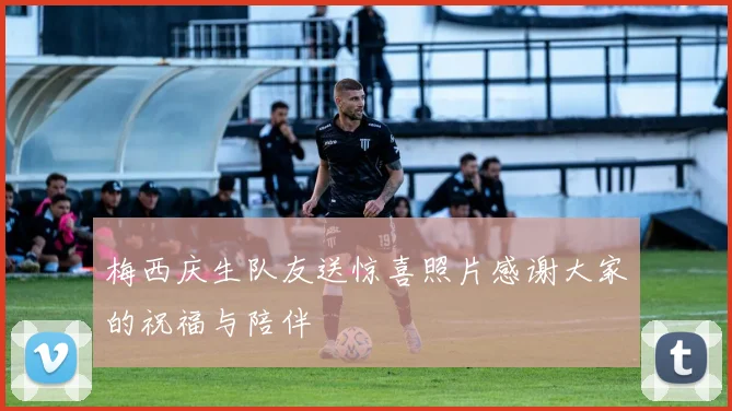 梅西庆生队友送惊喜照片感谢大家的祝福与陪伴