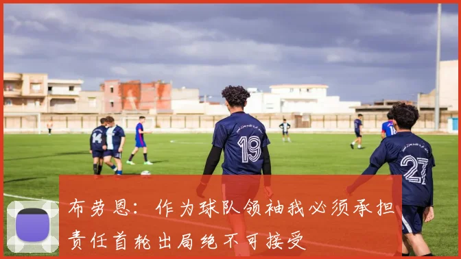 布劳恩：作为球队领袖我必须承担责任首轮出局绝不可接受