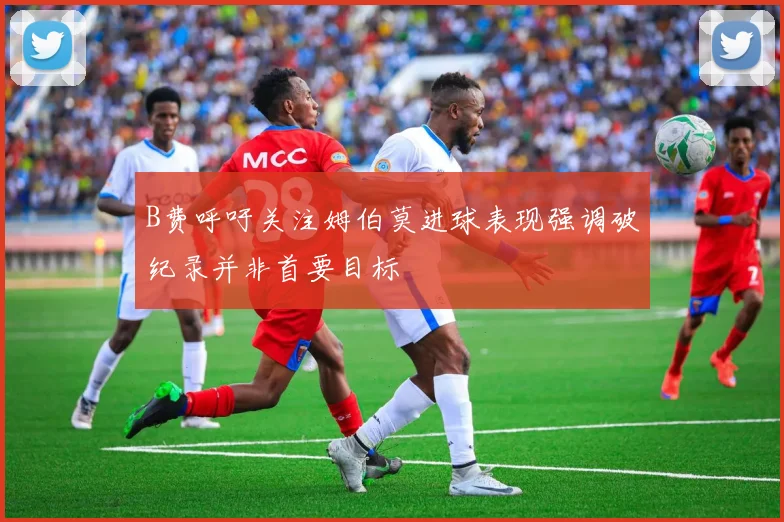 B费呼吁关注姆伯莫进球表现强调破纪录并非首要目标