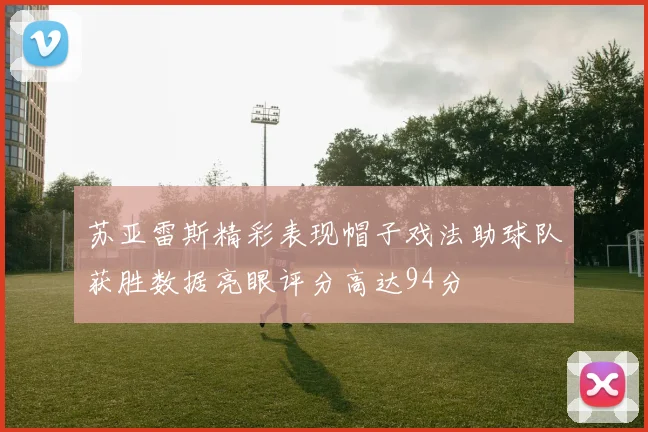 苏亚雷斯精彩表现帽子戏法助球队获胜数据亮眼评分高达94分