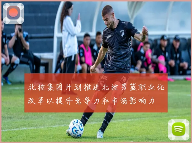 北控集团计划推进北控男篮职业化改革以提升竞争力和市场影响力