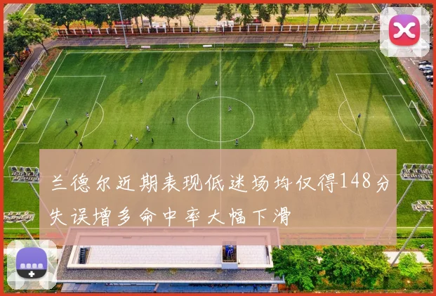兰德尔近期表现低迷场均仅得148分失误增多命中率大幅下滑