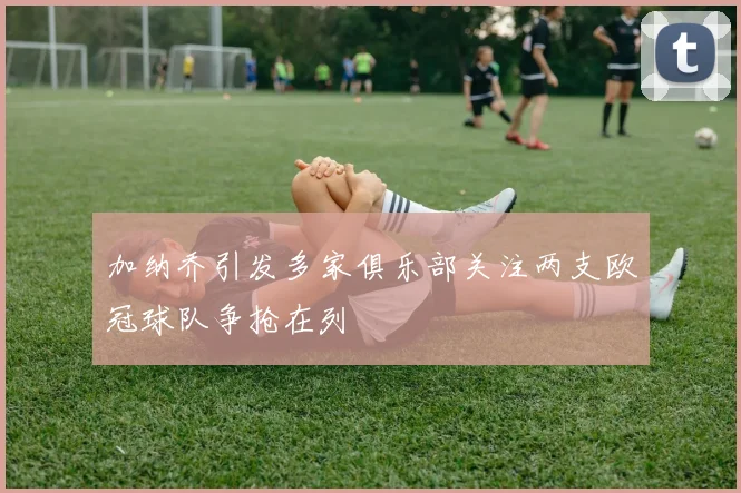 加纳乔引发多家俱乐部关注两支欧冠球队争抢在列