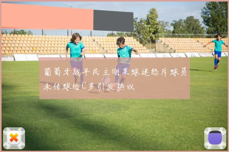 葡萄牙战平民主刚果球迷怒斥球员未传球给C罗引发热议