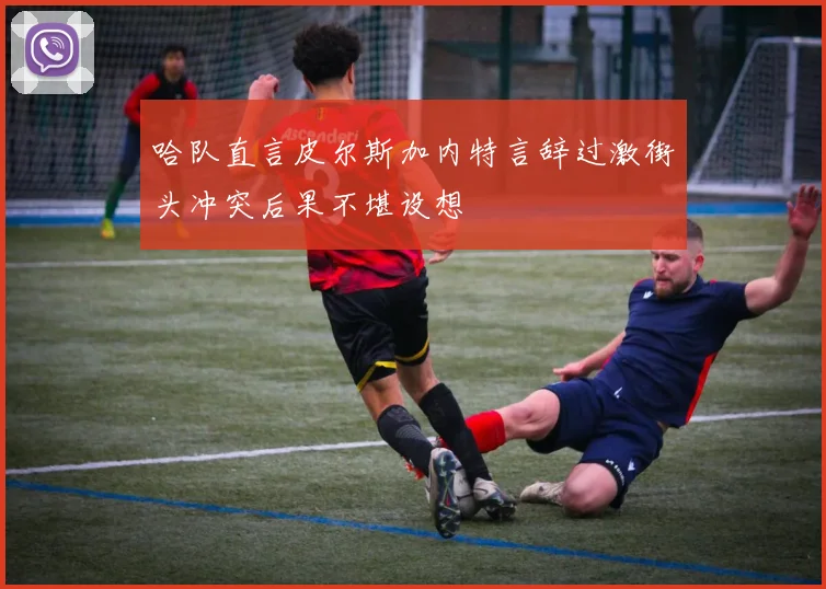 哈队直言皮尔斯加内特言辞过激街头冲突后果不堪设想