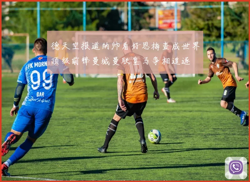 德天空报道纳帅看好恩梅查成世界顶级前锋曼城曼联皇马争相追逐