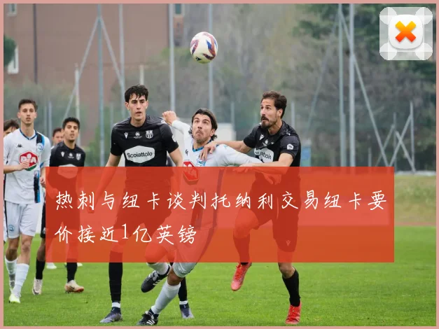 热刺与纽卡谈判托纳利交易纽卡要价接近1亿英镑