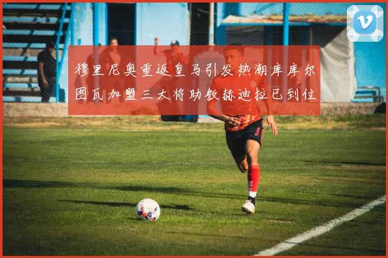 穆里尼奥重返皇马引发热潮库库尔图瓦加盟三大将助教赫迪拉已到位